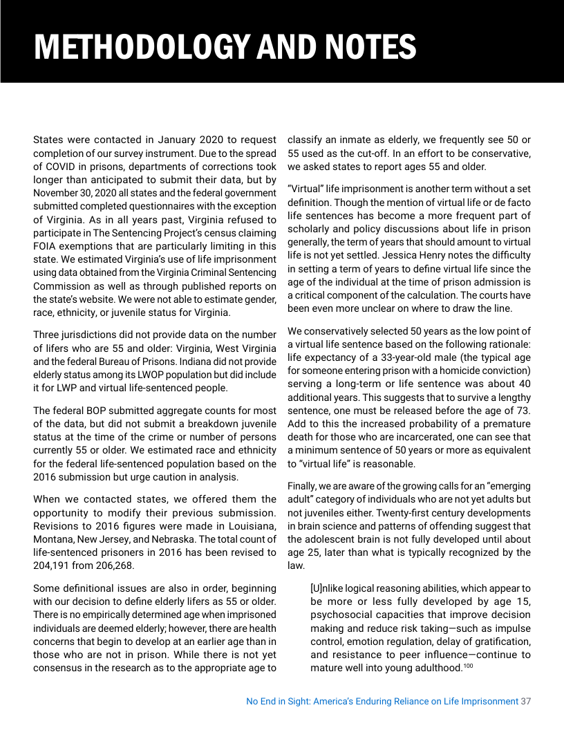 METHODOLOGY AND NOTES  States were contacted in January 2020 to request completion of our survey instrument. Due to the spread of COVID in prisons, departments of corrections took longer than anticipated to submit their data, but by November 30,2020 all states and the federal government submitted completed questionnaires with the exception of Virginia. As in all years past, Virginia refused to participate in The Sentencing Project’s census claiming FOIA exemptions that are particularly limiting in this state. We estimated Virginia’s use of life imprisonment using data obtained from the Virginia Criminal Sentencing Commission as well as through published reports on the state’s website. We were not able to estimate gender, race, ethnicity, or juvenile status for Virginia.  Three jurisdictions did not provide data on the number of lifers who are 55 and older: Virginia, West Virginia and the federal Bureau of Prisons. Indiana did not provide elderly status among its LWOP population but did include it for LWP and virtual life-sentenced people.  The federal BOP submitted aggregate counts for most of the data, but did not submit a breakdown juvenile status at the time of the crime or number of persons currently 55 or older. We estimated race and ethnicity for the federal life-sentenced population based on the 2016 submission but urge caution in analysis,  When we contacted states, we offered them the opportunity to modify their previous submission. Revisions to 2016 figures were made in Louisiana, Montana, New Jersey, and Nebraska. The total count of life-sentenced prisoners in 2016 has been revised to 204,191 from 206,268  Some definitional issues are also in order, beginning with our decision to define elderly lifers as 55 or older. Thereis no empirically determined age when imprisoned individuals are deemed elderly; however, there are health concerns that begin to develop at an earlier age than in those who are not in prison. While there is not yet consensus in the research as to the appropriate age to  classify an inmate as elderly, we frequently see 50 or 55 used as the cut-off. In an effort to be conservative, we asked states to report ages 55 and older.  “Virtual” life imprisonment is another term without a set definition. Though the mention of virtual life or de facto life sentences has become a more frequent part of scholarly and policy discussions about life in prison generally, the term of years that should amount to virtual life s not yet settled. Jessica Henry notes the difficulty in setting a term of years to define virtual lfe since the age of the individual at the time of prison admission is acritical component of the calculation. The courts have been even more unclear on where to draw the line.  We conservatively selected 50 years as the low point of avirtual life sentence based on the following rationale: life expectancy of a 33-year-old male (the typical age for someone entering prison with a homicide conviction) serving a long-term or life sentence was about 40 additional years. This suggests that to survive a lengthy sentence, one must be released before the age of 73 Add to this the increased probability of a premature death for those who are incarcerated, one can see that aminimum sentence of 50 years or more as equivalent to virtual life” is reasonable,  Finally, we are aware of the growing calls for an “emerging adult” category of individuals who are not yet adults but not juveniles either. Twenty-first century developments in brain science and pattems of offending suggest that the adolescent brain is not fully developed until about age 25, later than what is typically recognized by the law.  [Ulnlike logical reasoning abilities, which appear to be more or less fully developed by age 15, psychosocial capacities that improve decision making and reduce risk taking—such as impulse control, emotion regulation, delay of gratification, and resistance to peer influence—continue to mature well into young adulthood. ™  No End in Sight: Americas Enduring Reliance on Life Imprisonment 37 
